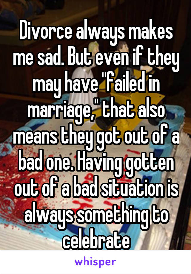 Divorce always makes me sad. But even if they may have "failed in marriage," that also means they got out of a bad one. Having gotten out of a bad situation is always something to celebrate