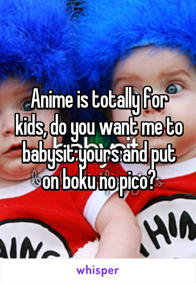 Anime is totally for kids, do you want me to babysit yours and put on boku no pico?