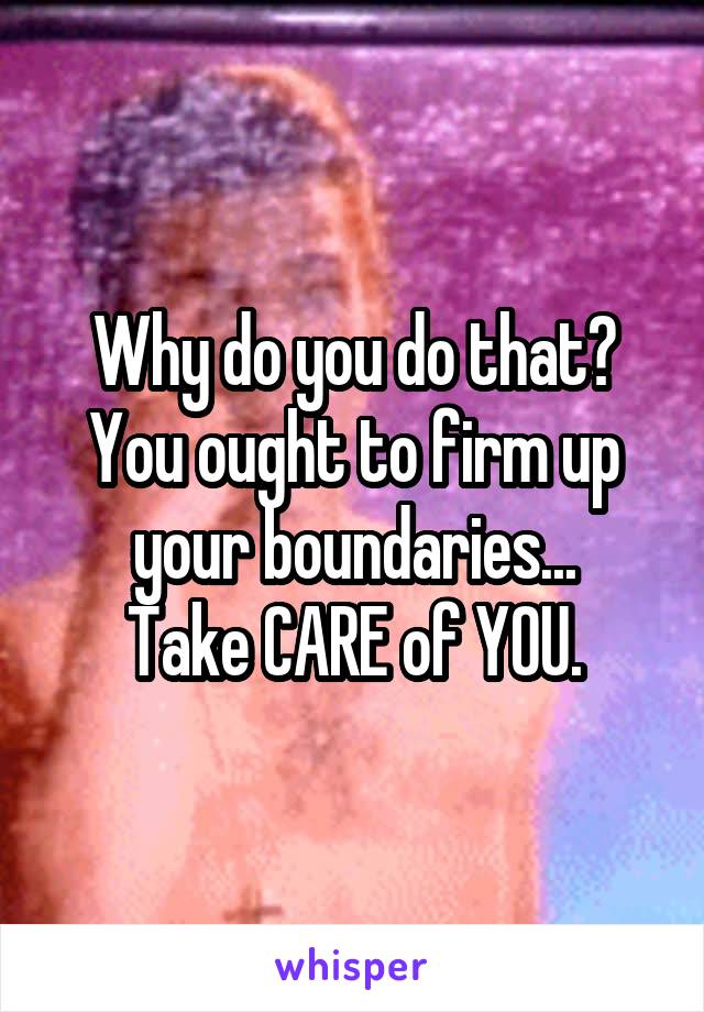 Why do you do that?
You ought to firm up your boundaries...
Take CARE of YOU.