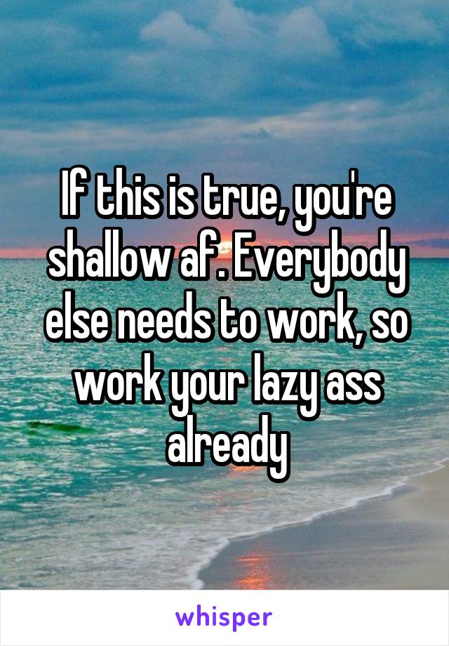 If this is true, you're shallow af. Everybody else needs to work, so work your lazy ass already