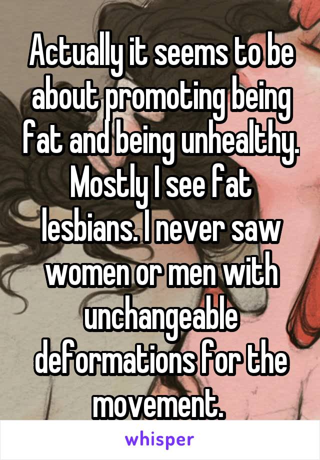 Actually it seems to be about promoting being fat and being unhealthy. Mostly I see fat lesbians. I never saw women or men with unchangeable deformations for the movement. 
