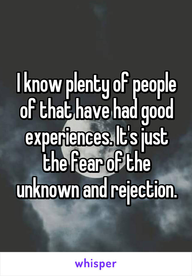 I know plenty of people of that have had good experiences. It's just the fear of the unknown and rejection.