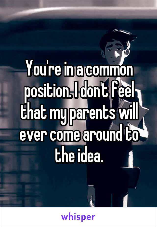 You're in a common position. I don't feel that my parents will ever come around to the idea.