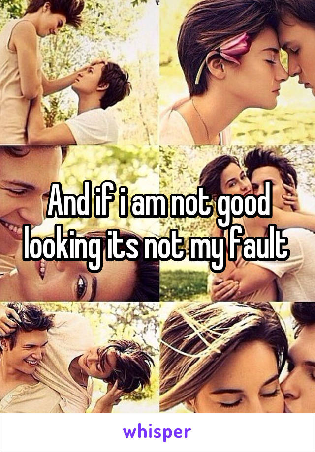 And if i am not good looking its not my fault 