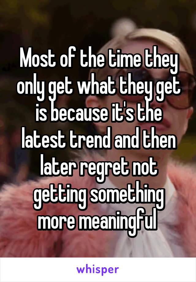 Most of the time they only get what they get is because it's the latest trend and then later regret not getting something more meaningful 
