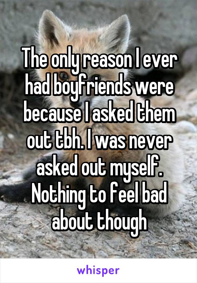 The only reason I ever had boyfriends were because I asked them out tbh. I was never asked out myself.
Nothing to feel bad about though