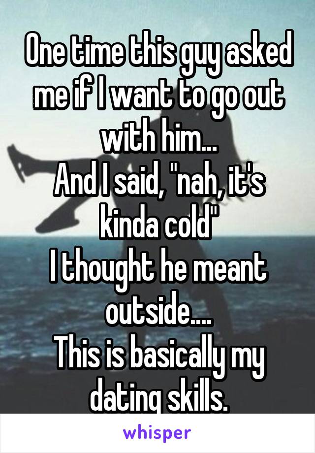One time this guy asked me if I want to go out with him...
And I said, "nah, it's kinda cold"
I thought he meant outside....
This is basically my dating skills.