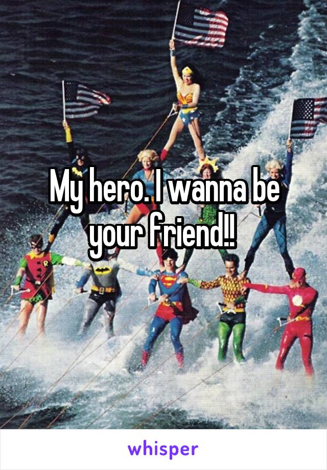My hero. I wanna be your friend!! 
