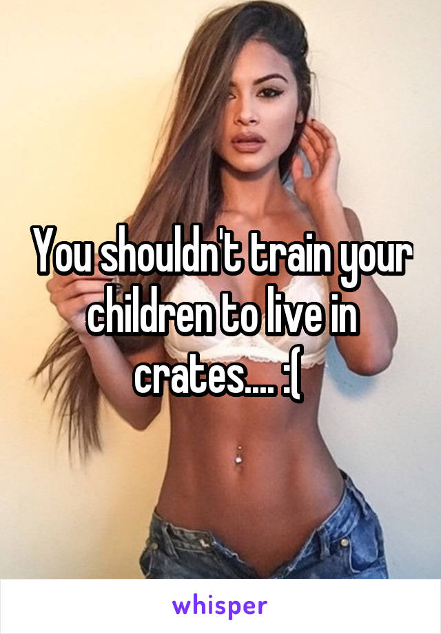 You shouldn't train your children to live in crates.... :( 