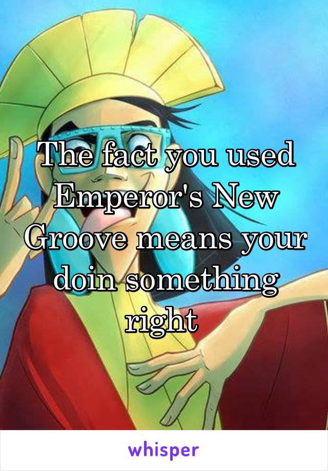 The fact you used Emperor's New Groove means your doin something right 