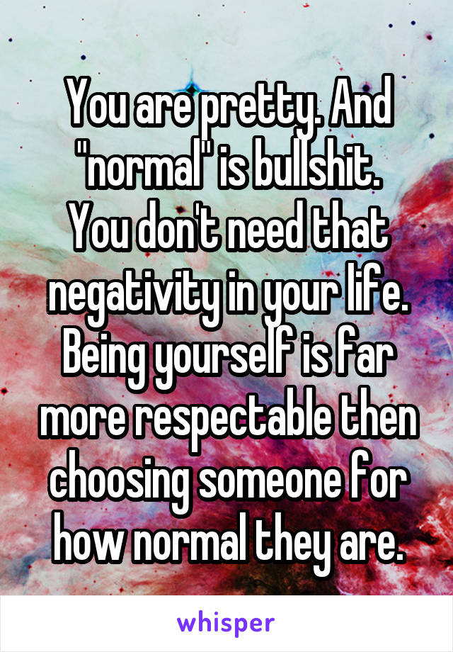 You are pretty. And "normal" is bullshit.
You don't need that negativity in your life. Being yourself is far more respectable then choosing someone for how normal they are.