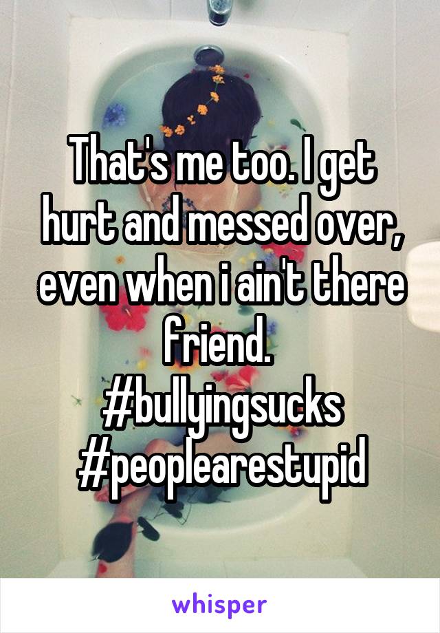 That's me too. I get hurt and messed over, even when i ain't there friend. 
#bullyingsucks
#peoplearestupid