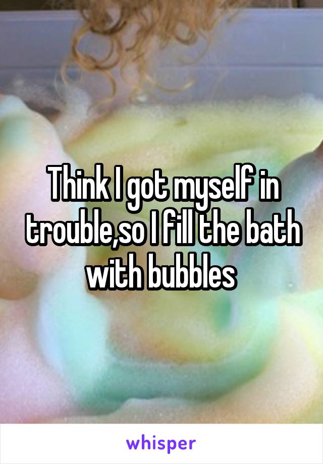 Think I got myself in trouble,so I fill the bath with bubbles 