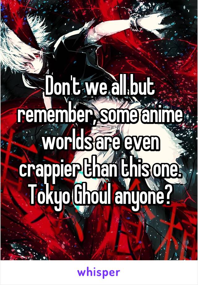 Don't we all but remember, some anime worlds are even crappier than this one.
Tokyo Ghoul anyone?