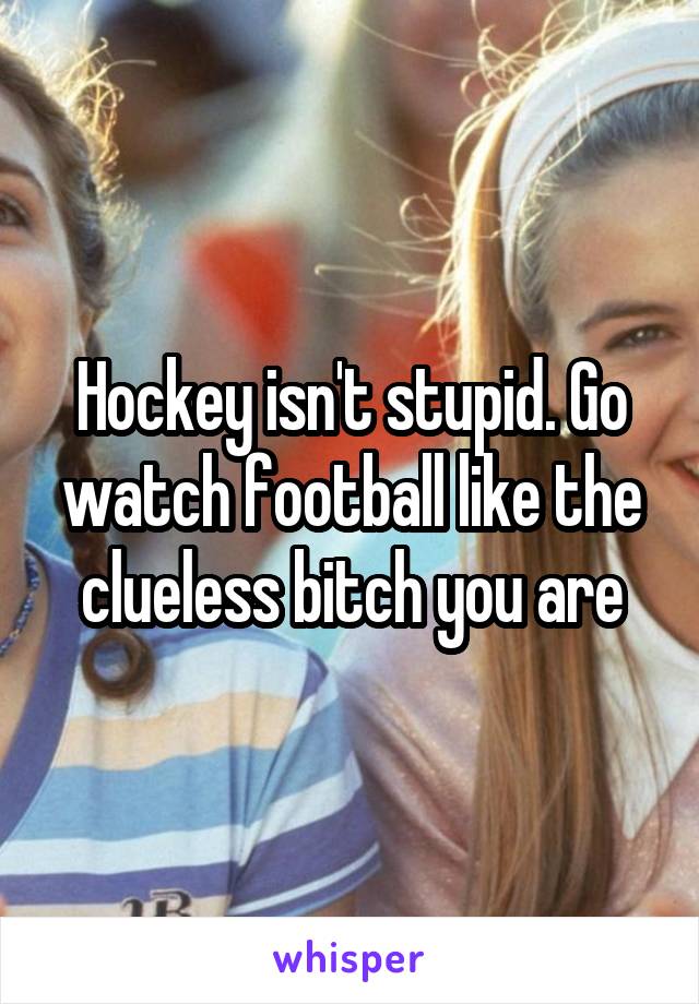 Hockey isn't stupid. Go watch football like the clueless bitch you are