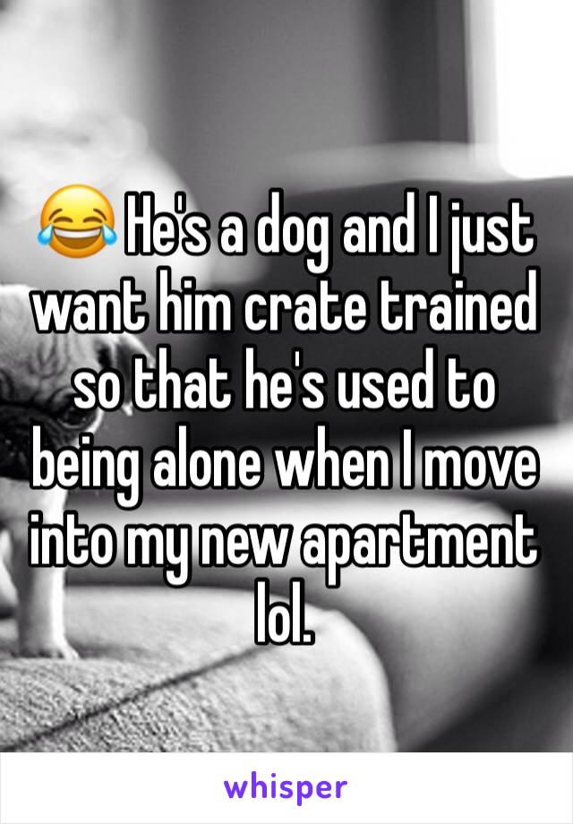 😂 He's a dog and I just want him crate trained so that he's used to being alone when I move into my new apartment lol. 