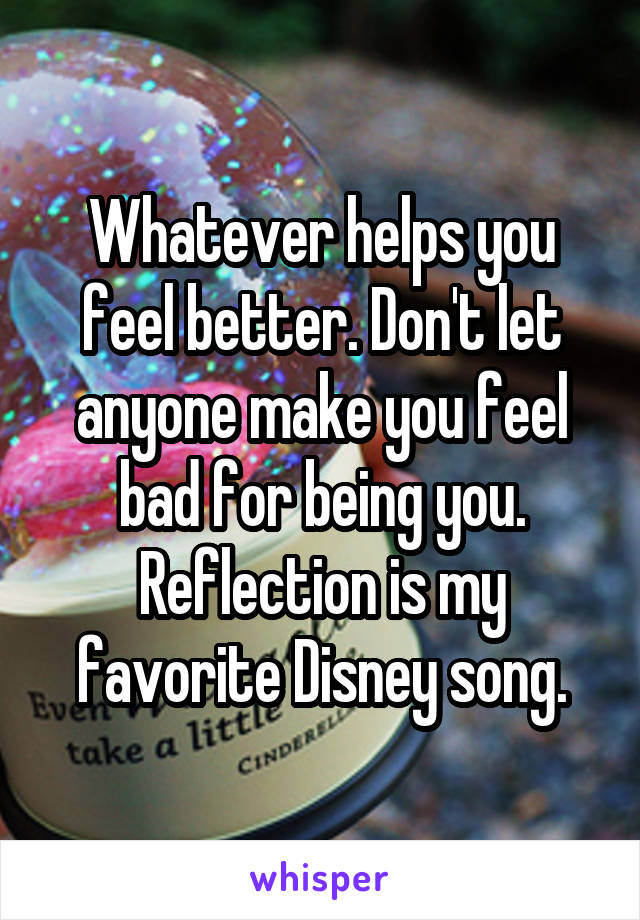 Whatever helps you feel better. Don't let anyone make you feel bad for being you. Reflection is my favorite Disney song.