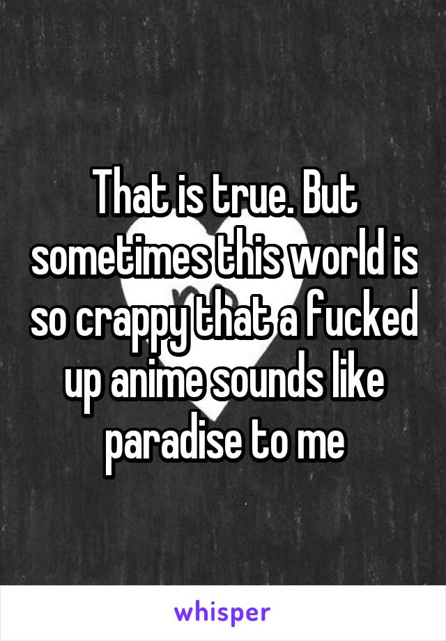 That is true. But sometimes this world is so crappy that a fucked up anime sounds like paradise to me