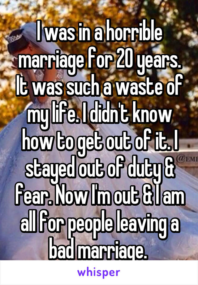 I was in a horrible marriage for 20 years. It was such a waste of my life. I didn't know how to get out of it. I stayed out of duty & fear. Now I'm out & I am all for people leaving a bad marriage. 