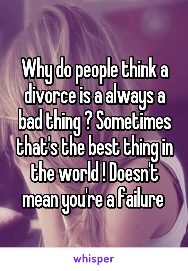 Why do people think a divorce is a always a bad thing ? Sometimes that's the best thing in the world ! Doesn't mean you're a failure 