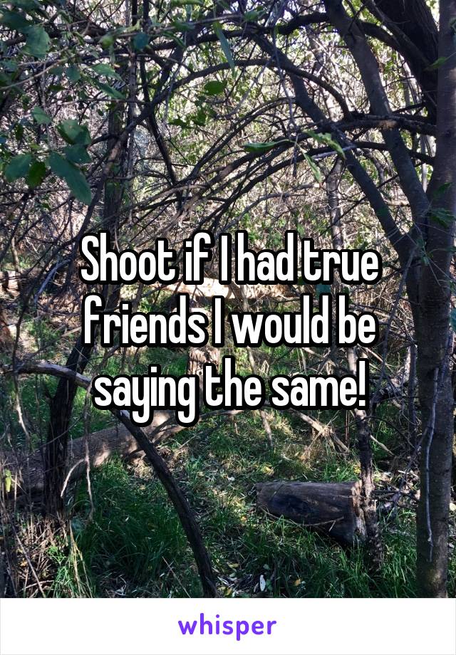 Shoot if I had true friends I would be saying the same!
