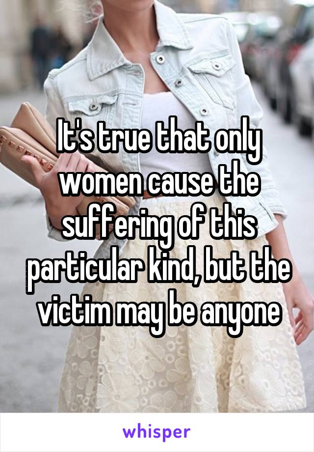 It's true that only women cause the suffering of this particular kind, but the victim may be anyone