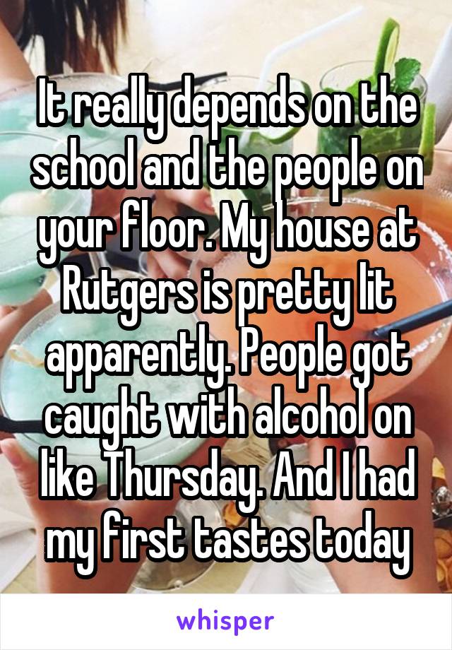 It really depends on the school and the people on your floor. My house at Rutgers is pretty lit apparently. People got caught with alcohol on like Thursday. And I had my first tastes today