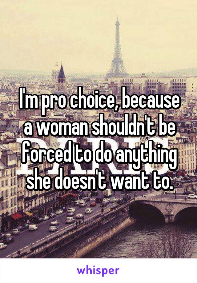 I'm pro choice, because a woman shouldn't be forced to do anything she doesn't want to.