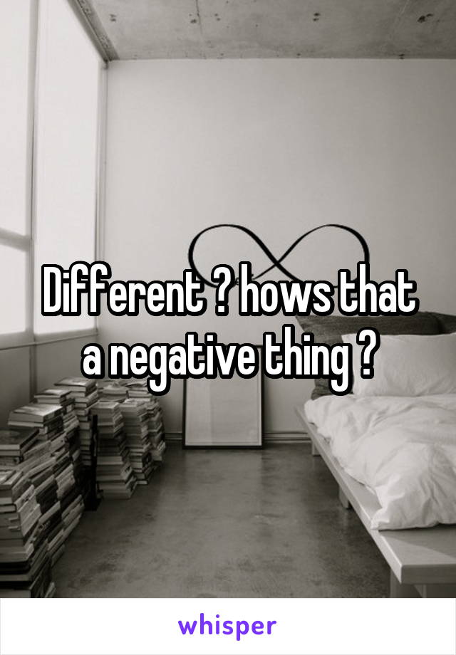 Different ? hows that a negative thing ?