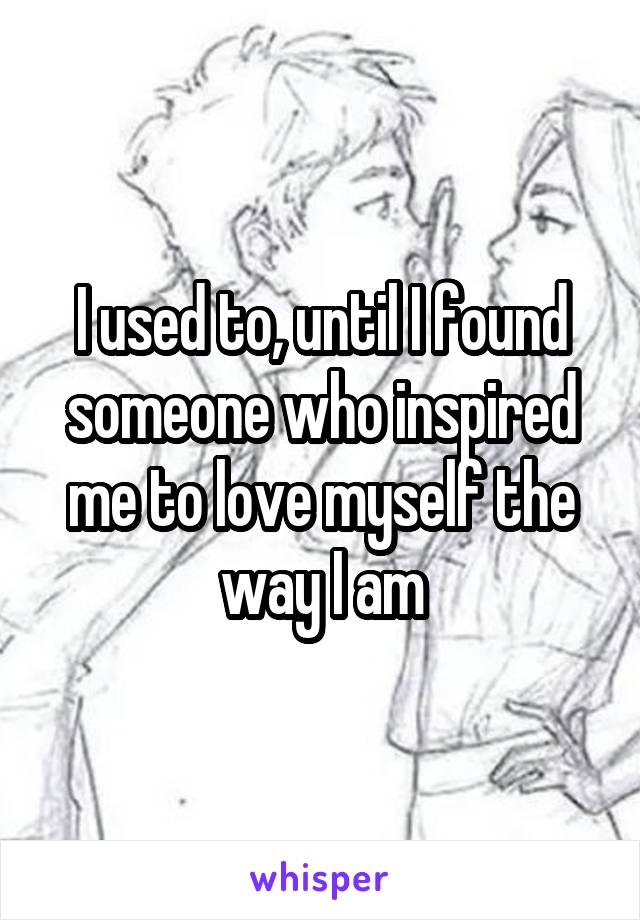 I used to, until I found someone who inspired me to love myself the way I am