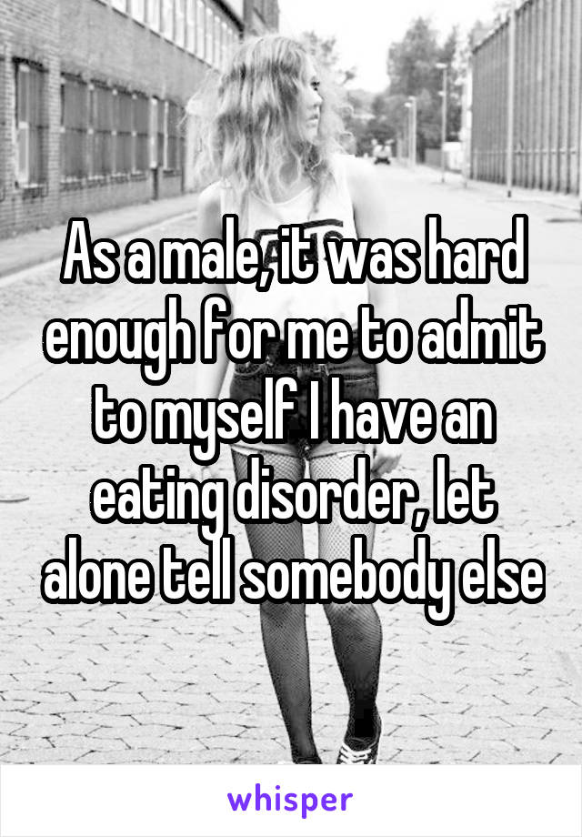 As a male, it was hard enough for me to admit to myself I have an eating disorder, let alone tell somebody else