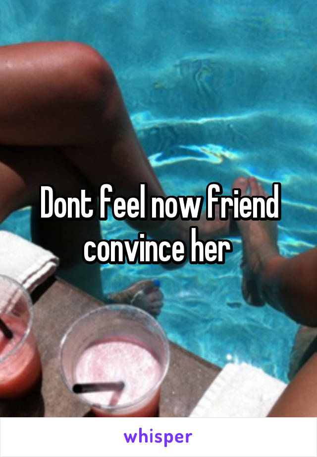 Dont feel now friend convince her 