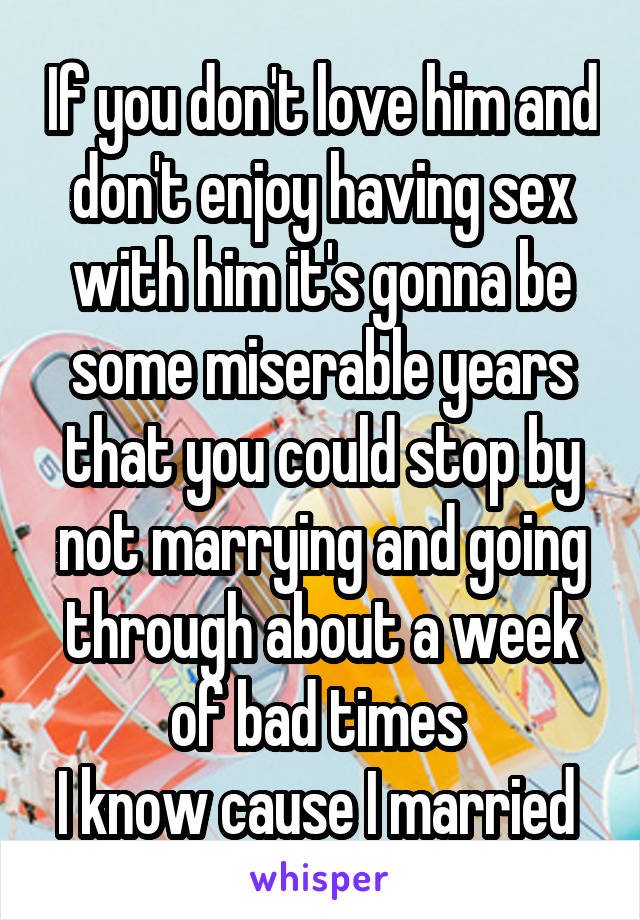 If you don't love him and don't enjoy having sex with him it's gonna be some miserable years that you could stop by not marrying and going through about a week of bad times 
I know cause I married 