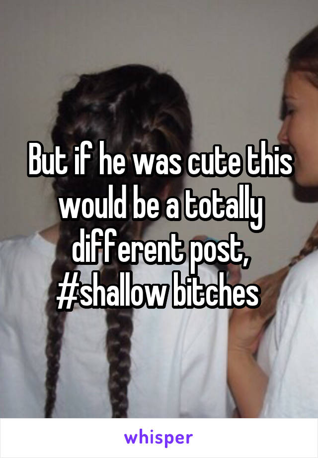 But if he was cute this would be a totally different post, #shallow bitches 