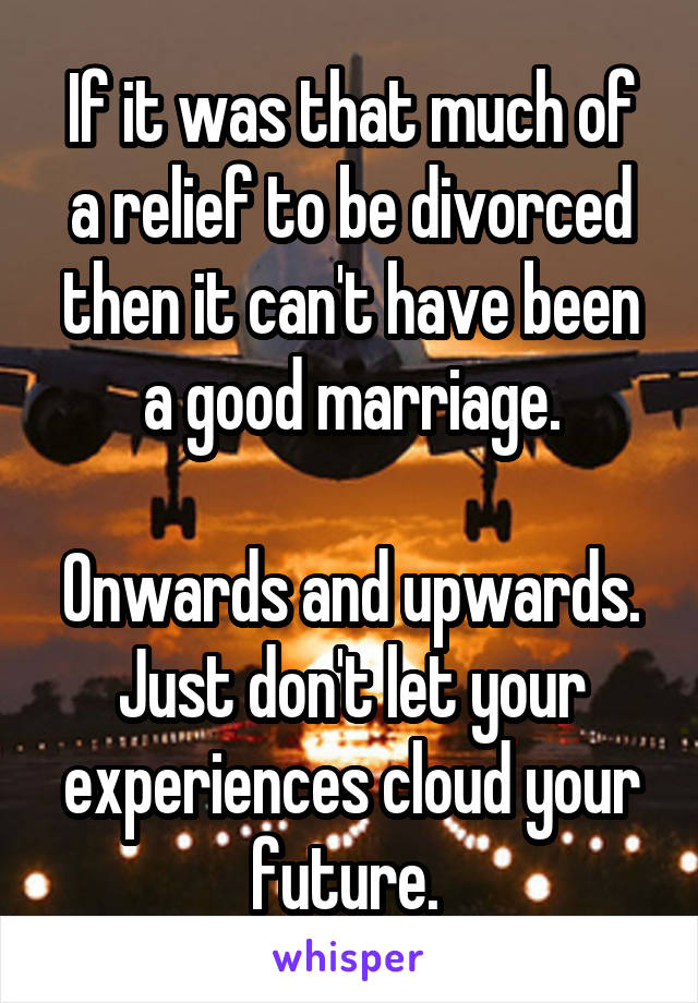 If it was that much of a relief to be divorced then it can't have been a good marriage.

Onwards and upwards. Just don't let your experiences cloud your future. 