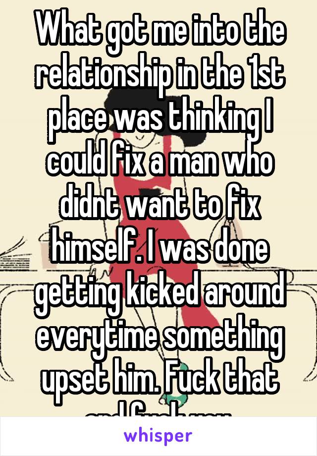 What got me into the relationship in the 1st place was thinking I could fix a man who didnt want to fix himself. I was done getting kicked around everytime something upset him. Fuck that and fuck you.