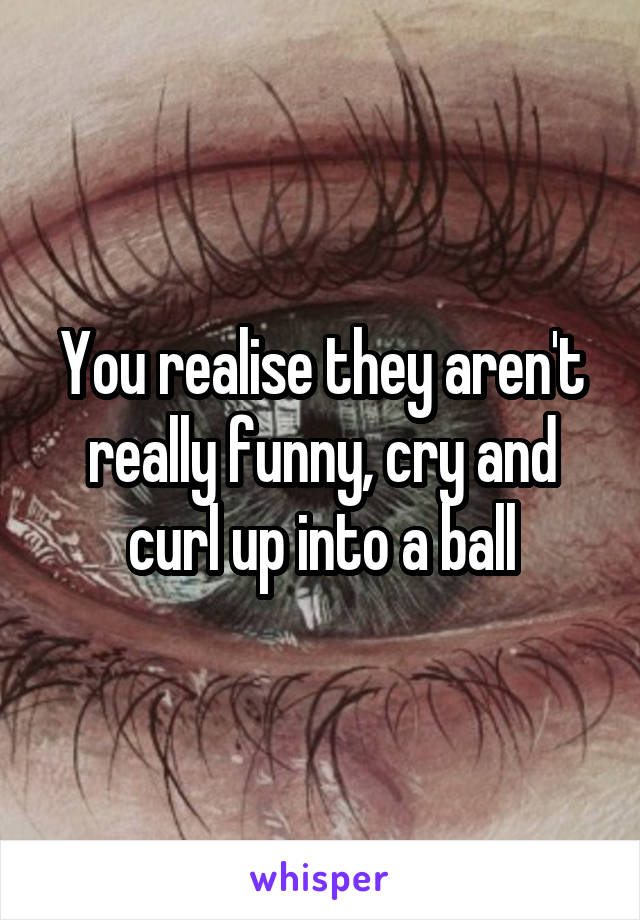 You realise they aren't really funny, cry and curl up into a ball