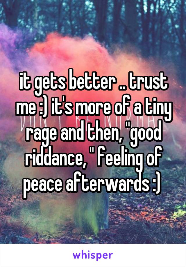 it gets better .. trust me :) it's more of a tiny rage and then, "good riddance, " feeling of peace afterwards :) 