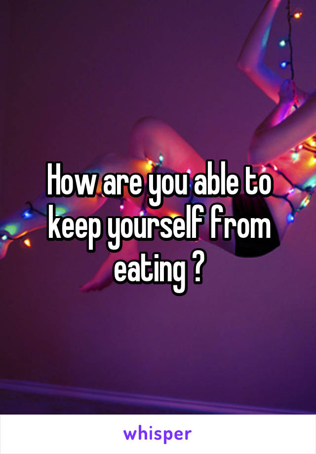 How are you able to keep yourself from eating ?