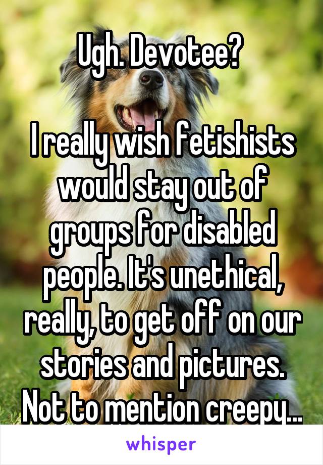 Ugh. Devotee? 

I really wish fetishists would stay out of groups for disabled people. It's unethical, really, to get off on our stories and pictures. Not to mention creepy...