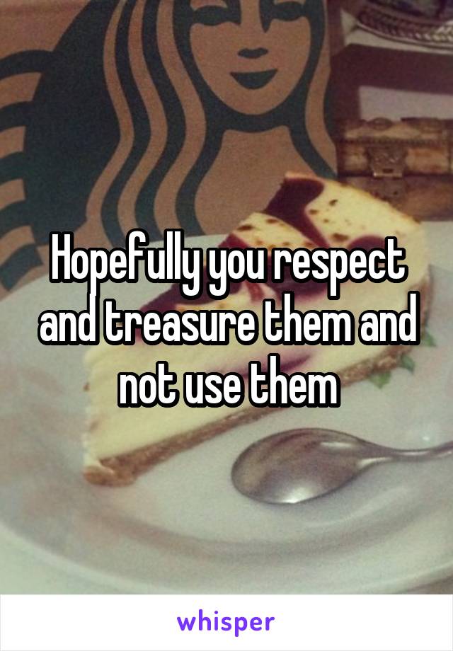 Hopefully you respect and treasure them and not use them