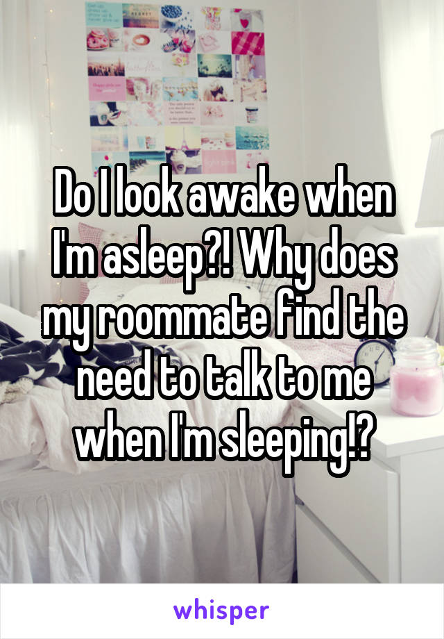Do I look awake when I'm asleep?! Why does my roommate find the need to talk to me when I'm sleeping!?