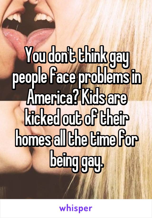 You don't think gay people face problems in America? Kids are kicked out of their homes all the time for being gay.