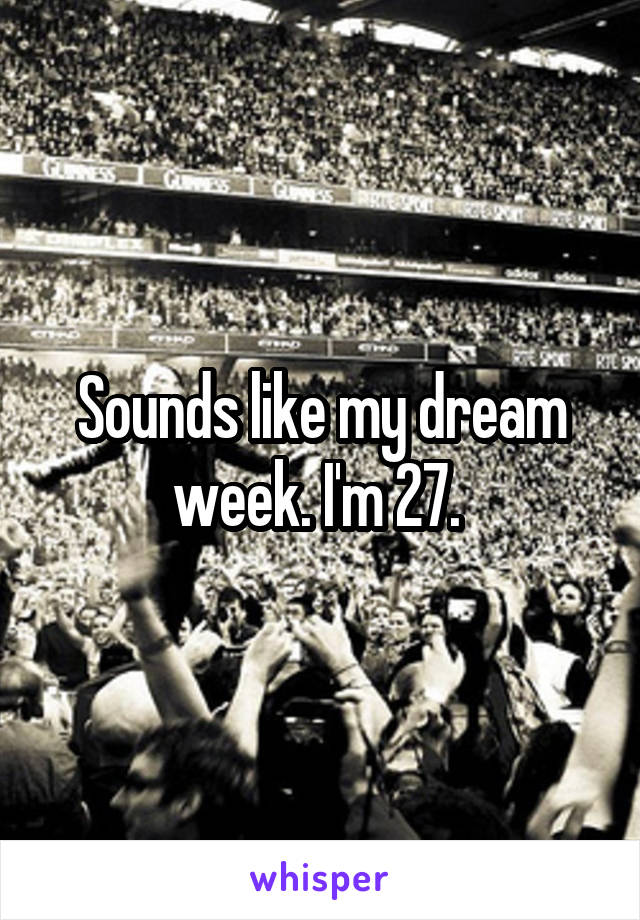 Sounds like my dream week. I'm 27. 