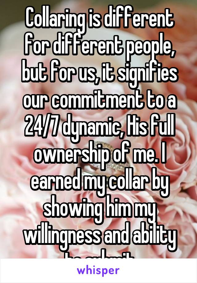 Collaring is different for different people, but for us, it signifies our commitment to a 24/7 dynamic, His full ownership of me. I earned my collar by showing him my willingness and ability to submit