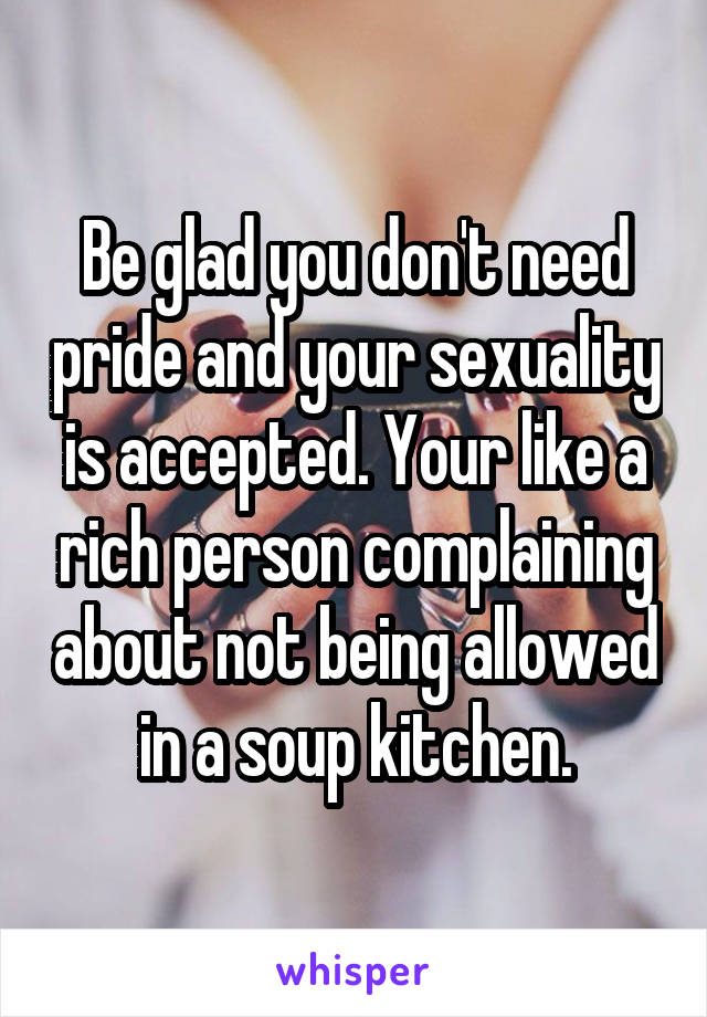 Be glad you don't need pride and your sexuality is accepted. Your like a rich person complaining about not being allowed in a soup kitchen.