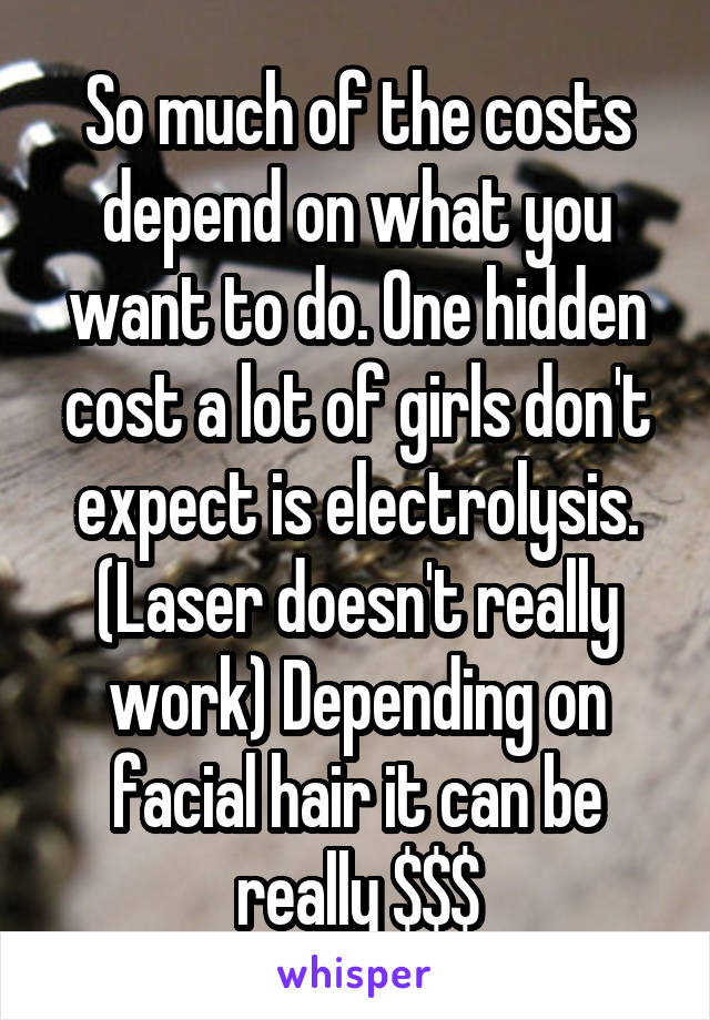 So much of the costs depend on what you want to do. One hidden cost a lot of girls don't expect is electrolysis. (Laser doesn't really work) Depending on facial hair it can be really $$$