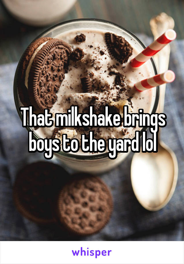 That milkshake brings boys to the yard lol