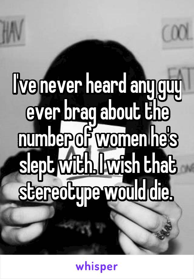 I've never heard any guy ever brag about the number of women he's slept with. I wish that stereotype would die. 