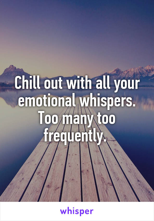 Chill out with all your emotional whispers. Too many too frequently. 